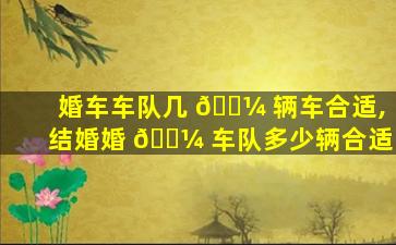 婚车车队几 🌼 辆车合适,结婚婚 🌼 车队多少辆合适